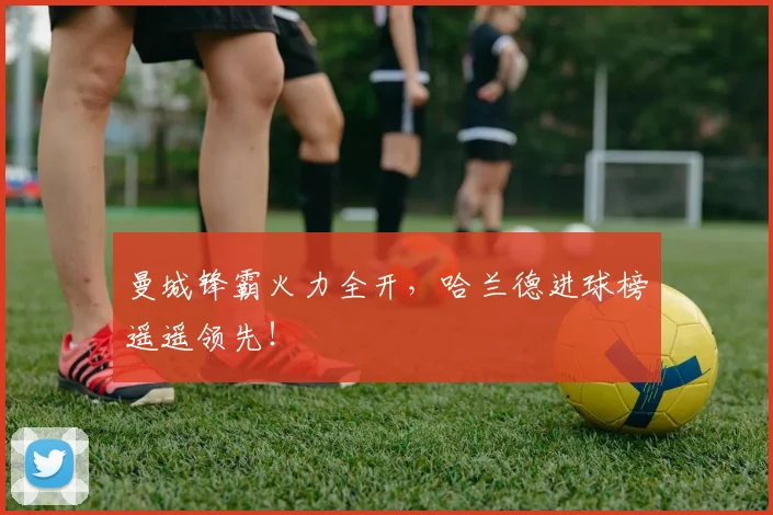 曼城锋霸火力全开,哈兰德进球榜遥遥领先!