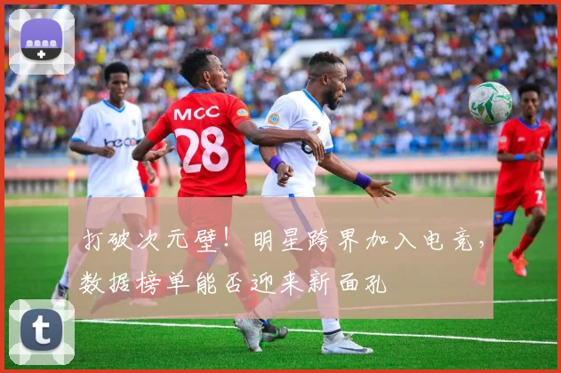 打破次元壁!明星跨界加入电竞,数据榜单能否迎来新面孔