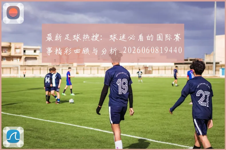 最新足球热搜:球迷必看的国际赛事精彩回顾与分析_20260608194405_20260609190753