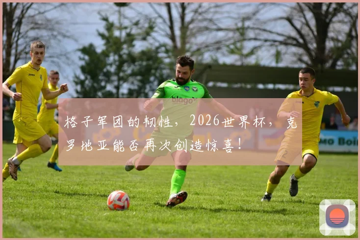 格子军团的韧性,2026世界杯,克罗地亚能否再次创造惊喜!