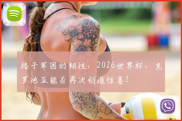 格子军团的韧性,2026世界杯,克罗地亚能否再次创造惊喜!