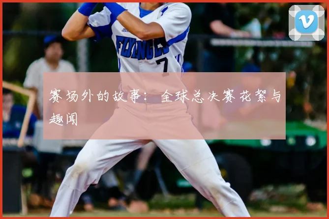赛场外的故事：全球总决赛花絮与趣闻