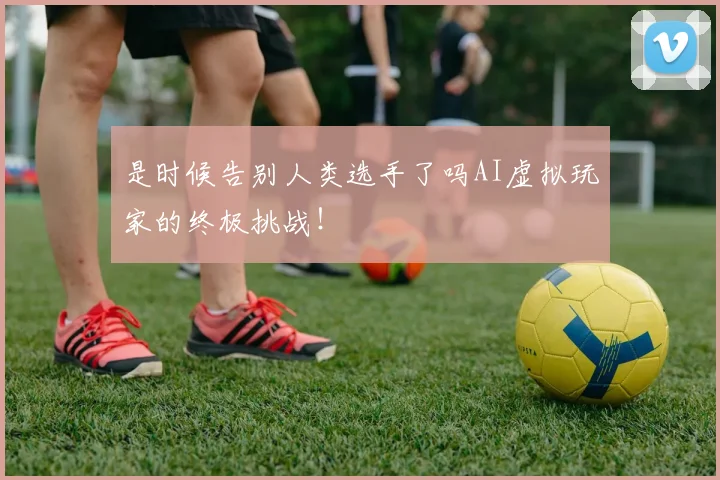 是时候告别人类选手了吗AI虚拟玩家的终极挑战!