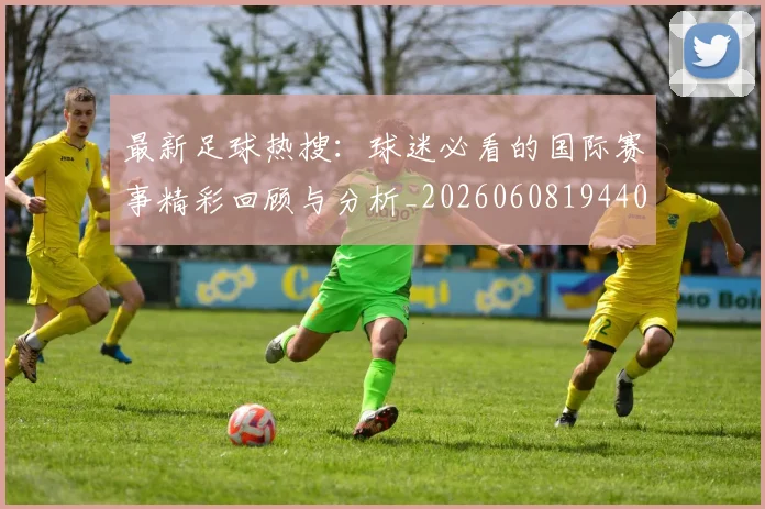 最新足球热搜:球迷必看的国际赛事精彩回顾与分析_20260608194405_20260609190753