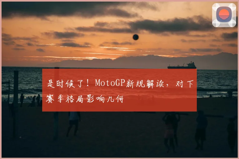 是时候了！MotoGP新规解读，对下赛季格局影响几何